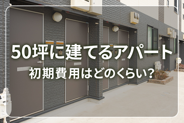 50坪に建てるアパート　初期費用はどのくらい？